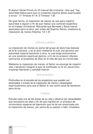 88 DOCTRINA 1
El doctor Derek Prince en "El manual del cristiano", dice que “hay
autoridad bíblica para que un creyente imparta dones espirituales
a otros” (1 Timoteo 4:14; 2 Timoteo 1:6)
De igual forma, la imposición de manos se usa para impartir
autoridad a alguien a fin de que realice una comisión específica
en el trabajo ministerial. Recuerde que Bernabé y Saulo fueron
apartados para la obra, por orden del Espíritu Santo, mediante la
imposición de manos (Hechos 13:1-4)
CONCLUSIÓN
La imposición de manos es parte del grupo de doctrinas básicas
de la fe cristiana, y es el acto mediante el cual una persona con
autoridad imparte bendición a otra, lo cual exige encontrarse
en una condición espiritual óptima, a fin de no producir efectos
contrarios al propósito de Dios en la vida del que es ministrado.
Mediante la imposición de manos, el Señor se encarga de impartir
vida y bendición integral al que ha confesado su fe en Jesucristo,
trayendo liberación y sanidad interior.
APLICACIÓN
Profundice en el estudio de los propósitos que pueden ser
alcanzados a través de la imposición de manos y dispóngase
espiritualmente para que el Señor le use como canal de bendición
para otros.
TAREA
Estudie cada una de las áreas de su vida y observe las necesidades
que encuentra en ellas a fin de que ingrese en un proceso de
ministración especial de liberación que ha de ser practicada con
la imposición de manos, por parte de su pastor o líder inmediato.
 