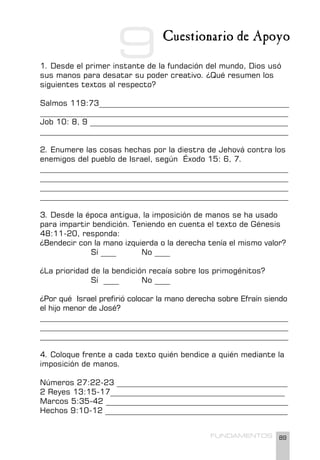 89
FUNDAMENTOS
Cuestionario de Apoyo
1. Desde el primer instante de la fundación del mundo, Dios usó
sus manos para desatar su poder creativo. ¿Qué resumen los
siguientes textos al respecto?
Salmos 119:73_________________________________________________
________________________________________________________________
Job 10: 8, 9 ___________________________________________________
________________________________________________________________
2. Enumere las cosas hechas por la diestra de Jehová contra los
enemigos del pueblo de Israel, según Éxodo 15: 6, 7.
________________________________________________________________
________________________________________________________________
________________________________________________________________
________________________________________________________________
3. Desde la época antigua, la imposición de manos se ha usado
para impartir bendición. Teniendo en cuenta el texto de Génesis
48:11-20, responda:
¿Bendecir con la mano izquierda o la derecha tenía el mismo valor?
		 Sí ____ No ____
¿La prioridad de la bendición recaía sobre los primogénitos?
		 Sí ____ No ____
¿Por qué Israel prefirió colocar la mano derecha sobre Efraín siendo
el hijo menor de José?
________________________________________________________________
________________________________________________________________
________________________________________________________________
4. Coloque frente a cada texto quién bendice a quién mediante la
imposición de manos.
Números 27:22-23 ____________________________________________
2 Reyes 13:15-17_____________________________________________
Marcos 5:35-42 _______________________________________________
Hechos 9:10-12 _______________________________________________
9
 