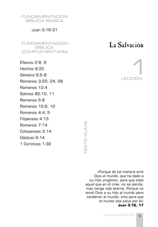 9
FUNDAMENTOS
FUNDAMENTACIÓN
BÍBLICA BÁSICA
Juan 3:16-21
FUNDAMENTACIÓN
BÍBLICA
COMPLEMENTARIA
Efesios 2:8, 9
Hechos 8:20
Génesis 6:5-8
Romanos 3:20, 24, 28
Romanos 10:4
Salmos 85:10, 11
Romanos 5:8
Romanos 10:9, 10
Romanos 4:4, 5
Filipenses 4:13
Romanos 7:14
Colosenses 2:14
Gálatas 6:14
1 Corintios 1:30
«Porque de tal manera amó
Dios al mundo, que ha dado a
su Hijo unigénito, para que todo
aquel que en él cree, no se pierda,
mas tenga vida eterna. Porque no
envió Dios a su Hijo al mundo para
condenar al mundo, sino para que
el mundo sea salvo por él»
Juan 3:16, 17
TEXTO
CLAVE
LECCIÓN
1
La Salvación
 