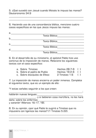 90 DOCTRINA 1
5. ¿Qué sucedió con Josué cuando Moisés le impuso las manos?
Deuteronomio 34:9
________________________________________________________________
________________________________________________________________
6. Haciendo uso de una concordancia bíblica, mencione cuatro
casos específicos en los que Jesús impuso las manos:
a.________________________________________________________________
Texto Bíblico_______________________
b.________________________________________________________________
Texto Bíblico_______________________
c.________________________________________________________________
Texto Bíblico_______________________
d.________________________________________________________________
Texto Bíblico_______________________
6. En el desarrollo de su ministerio, el apóstol Pablo hizo uso
continuo de la imposición de manos. Relacione los siguientes
textos con el caso específico:
a. Sobre Timoteo Hechos 28:7-9 ( )
b. Sobre el padre de Publio Hechos 19:2-6 ( )
c. Sobre discípulos de Efeso 2 Timoteo 1:6 ( )
7. La imposición de manos encierra un poder inmenso. Complete
el siguiente texto, que es un ejemplo de ello:
"Y estas señales seguirán a los que creen:
_______________________________________________________________;
hablarán nuevas lenguas;_______________________________________
_______________________, y si bebieren cosa mortífera, no les hará
daño; sobre los enfermos_______________________________________,
y sanarán" (Marcos 16:17, 18).
8. En su opinión, ¿por qué Pablo le sugirió a Timoteo que no
impusiera con ligereza las manos? (1 Timoteo 5:22).
________________________________________________________________
________________________________________________________________
________________________________________________________________
 