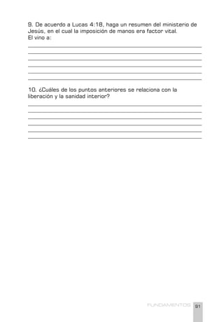 91
FUNDAMENTOS
9. De acuerdo a Lucas 4:18, haga un resumen del ministerio de
Jesús, en el cual la imposición de manos era factor vital.
El vino a:
________________________________________________________________
________________________________________________________________
________________________________________________________________
________________________________________________________________
________________________________________________________________
________________________________________________________________
10. ¿Cuáles de los puntos anteriores se relaciona con la
liberación y la sanidad interior?
________________________________________________________________
________________________________________________________________
________________________________________________________________
________________________________________________________________
________________________________________________________________
________________________________________________________________
 