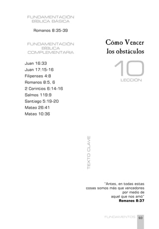 93
FUNDAMENTOS
FUNDAMENTACIÓN
BÍBLICA BÁSICA
Romanos 8:35-39
FUNDAMENTACIÓN
BÍBLICA
COMPLEMENTARIA
Juan 16:33
Juan 17:15-16
Filipenses 4:8
Romanos 8:5, 6
2 Corintios 6:14-16
Salmos 119:9
Santiago 5:19-20
Mateo 26:41
Mateo 10:36
“Antes, en todas estas
cosas somos más que vencedores
por medio de
aquel que nos amó”
Romanos 8:37
TEXTO
CLAVE
Cómo Vencer
los obstáculos
LECCIÓN
1
0
 