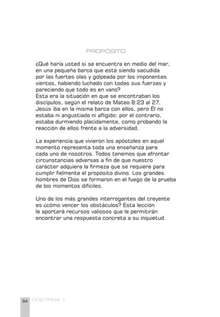 94 DOCTRINA 1
PROPÓSITO
¿Qué haría usted si se encuentra en medio del mar,
en una pequeña barca que está siendo sacudida
por las fuertes olas y golpeada por los imponentes
vientos, habiendo luchado con todas sus fuerzas y
pareciendo que todo es en vano?
Esta era la situación en que se encontraban los
discípulos, según el relato de Mateo 8:23 al 27.
Jesús iba en la misma barca con ellos, pero Él no
estaba ni angustiado ni afligido; por el contrario,
estaba durmiendo plácidamente, como probando la
reacción de ellos frente a la adversidad.
La experiencia que vivieron los apóstoles en aquel
momento representa toda una enseñanza para
cada uno de nosotros. Todos tenemos que afrontar
circunstancias adversas a fin de que nuestro
carácter adquiera la firmeza que se requiere para
cumplir fielmente el propósito divino. Los grandes
hombres de Dios se formaron en el fuego de la prueba
de los momentos difíciles.
Uno de los más grandes interrogantes del creyente
es ¿cómo vencer los obstáculos? Esta lección
le aportará recursos valiosos que le permitirán
encontrar una respuesta concreta a su inquietud.
 