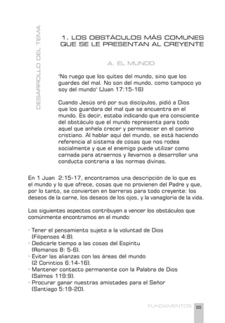 95
FUNDAMENTOS
1. LOS OBSTÁCULOS MÁS COMUNES
QUE SE LE PRESENTAN AL CREYENTE
A. EL MUNDO
"No ruego que los quites del mundo, sino que los
guardes del mal. No son del mundo, como tampoco yo
soy del mundo" (Juan 17:15-16)
Cuando Jesús oró por sus discípulos, pidió a Dios
que los guardara del mal que se encuentra en el
mundo. Es decir, estaba indicando que era consciente
del obstáculo que el mundo representa para todo
aquel que anhela crecer y permanecer en el camino
cristiano. Al hablar aquí del mundo, se está haciendo
referencia al sistema de cosas que nos rodea
socialmente y que el enemigo puede utilizar como
carnada para atraernos y llevarnos a desarrollar una
conducta contraria a las normas divinas.
En 1 Juan 2:15-17, encontramos una descripción de lo que es
el mundo y lo que ofrece, cosas que no provienen del Padre y que,
por lo tanto, se convierten en barreras para todo creyente: los
deseos de la carne, los deseos de los ojos, y la vanagloria de la vida.
Los siguientes aspectos contribuyen a vencer los obstáculos que
comúnmente encontramos en el mundo:
· Tener el pensamiento sujeto a la voluntad de Dios
(Filipenses 4:8).
· Dedicarle tiempo a las cosas del Espíritu		
(Romanos 8: 5-6).
· Evitar las alianzas con las áreas del mundo
(2 Corintios 6:14-16).
· Mantener contacto permanente con la Palabra de Dios
(Salmos 119:9).
· Procurar ganar nuestras amistades para el Señor
(Santiago 5:19-20).
DESARROLLO
DEL
TEMA
 