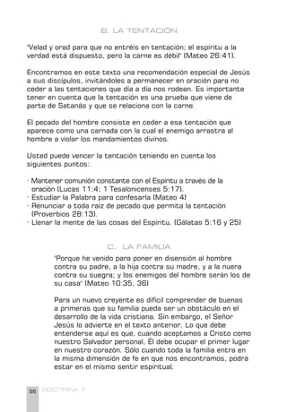 96 DOCTRINA 1
B. LA TENTACIÓN
"Velad y orad para que no entréis en tentación; el espíritu a la
verdad está dispuesto, pero la carne es débil" (Mateo 26:41).
Encontramos en este texto una recomendación especial de Jesús
a sus discípulos, invitándoles a permanecer en oración para no
ceder a las tentaciones que día a día nos rodean. Es importante
tener en cuenta que la tentación es una prueba que viene de
parte de Satanás y que se relaciona con la carne.
El pecado del hombre consiste en ceder a esa tentación que
aparece como una carnada con la cual el enemigo arrastra al
hombre a violar los mandamientos divinos.
Usted puede vencer la tentación teniendo en cuenta los
siguientes puntos:
· Mantener comunión constante con el Espíritu a través de la 		
oración (Lucas 11:4; 1 Tesalonicenses 5:17).
· Estudiar la Palabra para confesarla (Mateo 4)
· Renunciar a toda raíz de pecado que permita la tentación
(Proverbios 28:13).
· Llenar la mente de las cosas del Espíritu. (Gálatas 5:16 y 25)
C. LA FAMILIA
"Porque he venido para poner en disensión al hombre
contra su padre, a la hija contra su madre, y a la nuera
contra su suegra; y los enemigos del hombre serán los de
su casa" (Mateo 10:35, 36)
Para un nuevo creyente es difícil comprender de buenas
a primeras que su familia pueda ser un obstáculo en el
desarrollo de la vida cristiana. Sin embargo, el Señor
Jesús lo advierte en el texto anterior. Lo que debe
entenderse aquí es que, cuando aceptamos a Cristo como
nuestro Salvador personal, Él debe ocupar el primer lugar
en nuestro corazón. Sólo cuando toda la familia entra en
la misma dimensión de fe en que nos encontramos, podrá
estar en el mismo sentir espiritual.
 