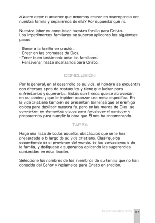 97
FUNDAMENTOS
¿Quiere decir lo anterior que debemos entrar en discrepancia con
nuestra familia y separarnos de ella? Por supuesto que no.
Nuestra labor es conquistar nuestra familia para Cristo.
Los impedimentos familiares se superan aplicando los siguientes
pasos:
· Ganar a la familia en oración.
· Creer en las promesas de Dios.
· Tener buen testimonio ante los familiares.
· Perseverar hasta alcanzarlos para Cristo.
CONCLUSIÓN
Por lo general, en el desarrollo de su vida, el hombre se encuentra
con diversos tipos de obstáculos y tiene que luchar para
enfrentarlos y superarlos. Estos son frenos que se atraviesan
en su camino y que le impiden alcanzar una meta específica. En
la vida cristiana también se presentan barreras que el enemigo
coloca para debilitar nuestra fe, pero en las manos de Dios, se
convierten en elementos claves para fortalecer el carácter y
prepararnos para cumplir la obra que Él nos ha encomendado.
TAREA
Haga una lista de todos aquellos obstáculos que se le han
presentado a lo largo de su vida cristiana. Clasifíquelos
dependiendo de si provienen del mundo, de las tentaciones o de
la familia, y dedíquese a superarlos aplicando las sugerencias
contenidas en esta lección.
Seleccione los nombres de los miembros de su familia que no han
conocido del Señor y reclámelos para Cristo en oración.
 