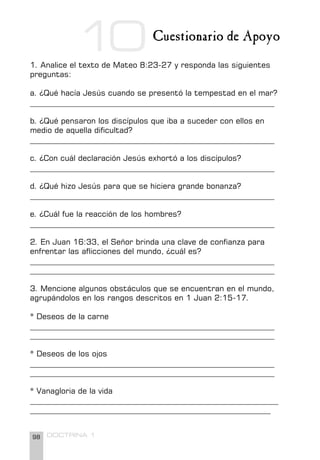 98 DOCTRINA 1
Cuestionario de Apoyo
1. Analice el texto de Mateo 8:23-27 y responda las siguientes
preguntas:
a. ¿Qué hacía Jesús cuando se presentó la tempestad en el mar?
_______________________________________________________________
b. ¿Qué pensaron los discípulos que iba a suceder con ellos en
medio de aquella dificultad?
_______________________________________________________________
c. ¿Con cuál declaración Jesús exhortó a los discípulos?
_______________________________________________________________
d. ¿Qué hizo Jesús para que se hiciera grande bonanza?
_______________________________________________________________
e. ¿Cuál fue la reacción de los hombres?
_______________________________________________________________
2. En Juan 16:33, el Señor brinda una clave de confianza para
enfrentar las aflicciones del mundo, ¿cuál es?
_______________________________________________________________
_______________________________________________________________
3. Mencione algunos obstáculos que se encuentran en el mundo,
agrupándolos en los rangos descritos en 1 Juan 2:15-17.
* Deseos de la carne
_______________________________________________________________
_______________________________________________________________
* Deseos de los ojos
_______________________________________________________________
_______________________________________________________________
* Vanagloria de la vida
________________________________________________________________
______________________________________________________________
10
 