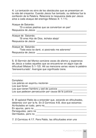 99
FUNDAMENTOS
4. La tentación es otro de los obstáculos que se presentan en
la vida del creyente. Cuando Jesús fue tentado, su defensa fue la
confesión de la Palabra. Relacione la respuesta dada por Jesús
ante a cada ataque del enemigo (Mateo 4: 1-11).
Ataque de Satanás:
"Di a estas piedras que se conviertan en pan"
Respuesta de Jesús ___________________________________________
________________________________________________________________
Ataque de Satanás:
"Si eres Hijo de Dios, échate abajo"
Respuesta de Jesús ___________________________________________
________________________________________________________________
Ataque de Satanás:
"Todo esto te daré, si postrado me adorares"
Respuesta de Jesús ___________________________________________
________________________________________________________________
5. El Sermón del Monte contiene voces de aliento y esperanza
de Jesús a todos aquellos que se encuentran en algún tipo de
dificultad (Mateo 5:1-12). Allí se menciona varias veces la palabra
"bienaventurado". Averigüe que significado tiene.
________________________________________________________________
________________________________________________________________
Complete:
Los pobres en espíritu recibirán ________________________________
Los que lloran __________________________________________________
Los que tienen hambre y sed de justicia _________________________
Los que padecen persecución por causa de la justicia ____________
________________________________________________________________
6. El apóstol Pablo da a entender que, estando en dificultades,
debemos vivir por la fe. En 2 Corintios 4:8, dice que estamos:
Atribulados en todo, pero no____________________________________
En apuros, pero no _____________________________________________
Perseguidos, pero no ___________________________________________
Derribados, pero no ____________________________________________
7. 2 Corintios 4:17. Para Pablo, las dificultades eran una
________________________________________________________________
 