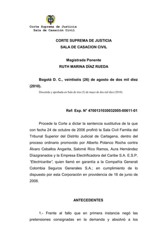 Corte Suprema de Justicia
  Sala de Casación Civil


                      CORTE SUPREMA DE JUSTICIA
                          SALA DE CASACION CIVIL


                               Magistrada Ponente
                         RUTH MARINA DÍAZ RUEDA


        Bogotá D. C., veintiséis (26) de agosto de dos mil diez
(2010).
        Discutida y aprobada en Sala de tres (3) de mayo de dos mil diez (2010).




                               Ref: Exp. N° 4700131030032005-00611-01


        Procede la Corte a dictar la sentencia sustitutiva de la que
con fecha 24 de octubre de 2006 profirió la Sala Civil Familia del
Tribunal Superior del Distrito Judicial de Cartagena, dentro del
proceso ordinario promovido por Alberto Polanco Rocha contra
Álvaro Ceballos Angarita, Salomé Rico Ramos, Aura Hernández
Díazgranados y la Empresa Electrificadora del Caribe S.A. E.S.P.
“Electricaribe”, quien llamó en garantía a la Compañía Generali
Colombia Seguros Generales S.A.; en cumplimiento de lo
dispuesto por esta Corporación en providencia de 16 de junio de
2008.




                                     ANTECEDENTES


        1.- Frente al fallo que en primera instancia negó las
pretensiones consignadas en la demanda y absolvió a los
 