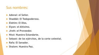Sus nombres:
 Adonai: el Señor.
 Shaddái: El Todopoderoso.
 Elohim: El Dios.
 Elyon: el Altísimo.
 Jireh: el Proveedor.
 Nissi: Nuestro Estandarte.
 Sebaot: de los ejércitos, de la corte celestial.
 Rafa: El Sanador.
 Shalom: Nuestra Paz.
 