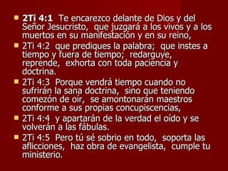    2Ti 4:1 Te encarezco delante de Dios y del
    Señor Jesucristo, que juzgará a los vivos y a los
    muertos en su manifestación y en su reino,
   2Ti 4:2 que prediques la palabra; que instes a
    tiempo y fuera de tiempo; redarguye,
    reprende, exhorta con toda paciencia y
    doctrina.
   2Ti 4:3 Porque vendrá tiempo cuando no
    sufrirán la sana doctrina, sino que teniendo
    comezón de oír, se amontonarán maestros
    conforme a sus propias concupiscencias,
   2Ti 4:4 y apartarán de la verdad el oído y se
    volverán a las fábulas.
   2Ti 4:5 Pero tú sé sobrio en todo, soporta las
    aflicciones, haz obra de evangelista, cumple tu
    ministerio.
 