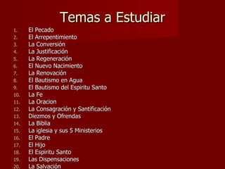 Temas a Estudiar
1.    El Pecado
2.    El Arrepentimiento
3.    La Conversión
4.    La Justificación
5.    La Regeneración
6.    El Nuevo Nacimiento
7.    La Renovación
8.    El Bautismo en Agua
9.    El Bautismo del Espiritu Santo
10.   La Fe
11.   La Oracion
12.   La Consagración y Santificación
13.   Diezmos y Ofrendas
14.   La Biblia
15.   La iglesia y sus 5 Ministerios
16.   El Padre
17.   El Hijo
18.   El Espiritu Santo
19.   Las Dispensaciones
20.   La Salvación
 