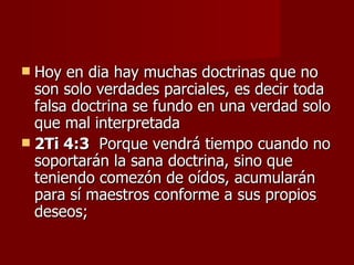  Hoy en dia hay muchas doctrinas que no
  son solo verdades parciales, es decir toda
  falsa doctrina se fundo en una verdad solo
  que mal interpretada
 2Ti 4:3 Porque vendrá tiempo cuando no
  soportarán la sana doctrina, sino que
  teniendo comezón de oídos, acumularán
  para sí maestros conforme a sus propios
  deseos;
 
