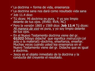  La doctrina = forma de vida, ensenanza
 La doctrina sana nos dará como resultado vida sana
 Job 11.4 dice:
 Tú dices: Mi doctrina es pura, Y yo soy limpio
  delante de tus ojos. (RV60; RVA; NC)
 Pero la versión 1865 y 1569 dice: Job 11:4 Tú dices:
  Mi manera de vivir es pura, y yo soy limpio delante
  de tus ojos.
– En el Nuevo Testamento doctrina viene del gr.
  G1322 διδαχη didachē que significa instrucción (el
  acto o la material):-doctrina, enseñanza, enseñar.
  Muchas veces cuando usted lea ensenanza en el
  Nuevo Testamento viene del gr. Didache que es igual
  a doctrina.
– Jesús es el objeto inmediato de la doctrina y la
  conducta del creyente el resultado.
 