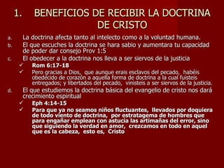 1.       BENEFICIOS DE RECIBIR LA DOCTRINA
                          DE CRISTO
a.        La doctrina afecta tanto al intelecto como a la voluntad humana.
b.        El que escuches la doctrina se hara sabio y aumentara tu capacidad
          de poder dar consejo Prov 1:5
c.        El obedecer a la doctrina nos lleva a ser siervos de la justicia
            Rom 6:17-18
            Pero gracias a Dios, que aunque erais esclavos del pecado, habéis
             obedecido de corazón a aquella forma de doctrina a la cual fuisteis
             entregados; y libertados del pecado, vinisteis a ser siervos de la justicia.
d.        El que estudiemos la doctrina básica del evangelio de cristo nos dará
          crecimiento espiritual
            Eph 4:14-15
            Para que ya no seamos niños fluctuantes, llevados por doquiera
             de todo viento de doctrina, por estratagema de hombres que
             para engañar emplean con astucia las artimañas del error, sino
             que siguiendo la verdad en amor, crezcamos en todo en aquel
             que es la cabeza, esto es, Cristo
 