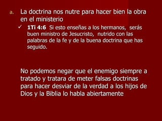 a.    La doctrina nos nutre para hacer bien la obra
      en el ministerio
      1Ti 4:6 Si esto enseñas a los hermanos, serás
       buen ministro de Jesucristo, nutrido con las
       palabras de la fe y de la buena doctrina que has
       seguido.



      No podemos negar que el enemigo siempre a
      tratado y tratara de meter falsas doctrinas
      para hacer desviar de la verdad a los hijos de
      Dios y la Biblia lo habla abiertamente
 