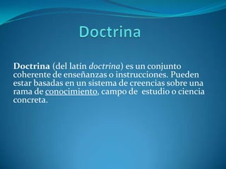 Doctrina (del latín doctrina) es un conjunto
coherente de enseñanzas o instrucciones. Pueden
estar basadas en un sistema de creencias sobre una
rama de conocimiento, campo de estudio o ciencia
concreta.
 