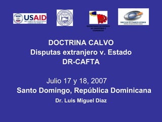 SECRETARIA DE ESTADO
                         DE INDUSTRIA Y
                           COMERCIO




        DOCTRINA CALVO
   Disputas extranjero v. Estado
            DR-CAFTA

        Julio 17 y 18, 2007
Santo Domingo, República Dominicana
          Dr. Luis Miguel Diaz
 