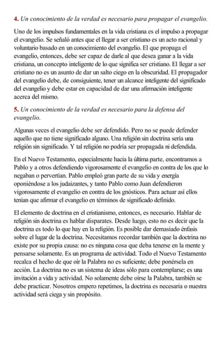 4. Un conocimiento de la verdad es necesario para propagar el evangelio.
Uno de los impulsos fundamentales en la vida cristiana es el impulso a propagar
el evangelio. Se señaló antes que el llegar a ser cristiano es un acto racional y
voluntario basado en un conocimiento del evangelio. El que propaga el
evangelio, entonces, debe ser capaz de darle al que desea ganar a la vida
cristiana, un concepto inteligente de lo que significa ser cristiano. El llegar a ser
cristiano no es un asunto de dar un salto ciego en la obscuridad. El propagador
del evangelio debe, de consiguiente, tener un alcance inteligente del significado
del evangelio y debe estar en capacidad de dar una afirmación inteligente
acerca del mismo.
5. Un conocimiento de la verdad es necesario para la defensa del
evangelio.
Algunas veces el evangelio debe ser defendido. Pero no se puede defender
aquello que no tiene significado alguno. Una religión sin doctrina sería una
religión sin significado. Y tal religión no podría ser propagada ni defendida.
En el Nuevo Testamento, especialmente hacia la última parte, encontramos a
Pablo y a otros defendiendo vigorosamente el evangelio en contra de los que lo
negaban o pervertían. Pablo empleó gran parte de su vida y energía
oponiéndose a los judaizantes, y tanto Pablo como Juan defendieron
vigorosamente el evangelio en contra de los gnósticos. Para actuar así ellos
tenían que afirmar el evangelio en términos de significado definido.
El elemento de doctrina en el cristianismo, entonces, es necesario. Hablar de
religión sin doctrina es hablar disparates. Desde luego, esto no es decir que la
doctrina es todo lo que hay en la religión. Es posible dar demasiado énfasis
sobre el lugar de la doctrina. Necesitamos recordar también que la doctrina no
existe por su propia causa: no es ninguna cosa que deba tenerse en la mente y
pensarse solamente. Es un programa de actividad. Todo el Nuevo Testamento
recalca el hecho de que oír la Palabra no es suficiente; debe ponérsela en
acción. La doctrina no es un sistema de ideas sólo para contemplarse; es una
invitación a vida y actividad. No solamente debe oírse la Palabra, también se
debe practicar. Nosotros empero repetimos, la doctrina es necesaria o nuestra
actividad será ciega y sin propósito.
 