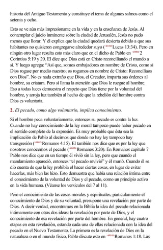 historia del Antiguo Testamento y constituye el tema de algunos salmos como el
setenta y ocho.
Esto se ve aún más impresionante en la vida y en la enseñanza de Jesús. Al
contemplar el juicio inminente sobre la ciudad de Jerusalén, Jesús no pudo
menos que llorar. Y él explica que la ciudad quedará desierta debido a que sus
habitantes no quisieron congregarse alrededor suyo (<421334>Lucas 13:34). Pero en
ningún otro lugar resulta esto más claro que en el dicho de Pablo en <470501>2
Corintios 5:19 y 20. El dice que Dios está en Cristo reconciliando el mundo a
sí. Y luego agrega: “Así que, somos embajadores en nombre de Cristo, como si
Dios rogase por medio nuestro; os rogamos en nombre de Cristo: Reconciliaos
con Dios”. No es nada extraño que Dios, el Creador, imparta sus órdenes al
hombre, su criatura. Pero sí llama la atención que Dios le ruegue al hombre.
Eso a todas luces demuestra el respeto que Dios tiene por la voluntad del
hombre, y arroja luz también al hecho de que la rebelión del hombre contra
Dios es voluntaria.
2. El pecado, como algo voluntario, implica conocimiento.
Si el hombre peca voluntariamente, entonces su pecado es contra la luz.
Cuando no hay conocimiento de la ley moral tampoco puede haber pecado en
el sentido completo de la expresión. Es muy probable que ésta sea la
implicación de Pablo al decirnos que donde no hay ley tampoco hay
transgresión (<450415>Romanos 4:15). El también nos dice que es por la ley que
nosotros conocemos el pecado (<450320>Romanos 3:20). En Romanos capítulo 7
Pablo nos dice que en un tiempo él vivió sin la ley, pero que cuando el
mandamiento apareció, entonces “el pecado revivió” y él murió. Cuando él se
dio cuenta de que la ley prohibía el hacer ciertas cosas, en lugar de evitar
hacerlas, más bien las hizo. Esto demuestra que había una relación íntima entre
el conocimiento de la voluntad de Dios y el pecado, como un principio activo
en la vida humana. (Véanse los versículos del 7 al 11).
Pero el conocimiento de las cosas morales y espirituales, particularmente el
conocimiento de Dios y de su voluntad, presupone una revelación por parte de
Dios. A decir verdad, encontramos en la Biblia la idea del pecado relacionada
íntimamente con otras dos ideas: la revelación por parte de Dios, y el
conocimiento de esa revelación por parte del hombre. En general, hay cuatro
etapas en esta revelación, estando cada una de ellas relacionada con la idea del
pecado en el Nuevo Testamento. La primera es la revelación de Dios en la
naturaleza o en el mundo físico. Pablo discute esto en <450118>Romanos 1:18. Las
 