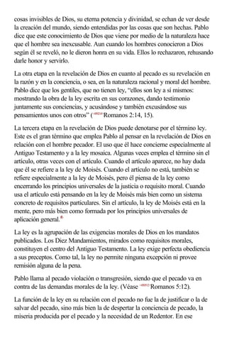 cosas invisibles de Dios, su eterna potencia y divinidad, se echan de ver desde
la creación del mundo, siendo entendidas por las cosas que son hechas. Pablo
dice que este conocimiento de Dios que viene por medio de la naturaleza hace
que el hombre sea inexcusable. Aun cuando los hombres conocieron a Dios
según él se reveló, no le dieron honra en su vida. Ellos lo rechazaron, rehusando
darle honor y servirlo.
La otra etapa en la revelación de Dios en cuanto al pecado es su revelación en
la razón y en la conciencia, o sea, en la naturaleza racional y moral del hombre.
Pablo dice que los gentiles, que no tienen ley, “ellos son ley a sí mismos:
mostrando la obra de la ley escrita en sus corazones, dando testimonio
juntamente sus conciencias, y acusándose y también excusándose sus
pensamientos unos con otros” (<450214>Romanos 2:14, 15).
La tercera etapa en la revelación de Dios puede denotarse por el término ley.
Este es el gran término que emplea Pablo al pensar en la revelación de Dios en
relación con el hombre pecador. El uso que él hace concierne especialmente al
Antiguo Testamento y a la ley mosaica. Algunas veces emplea el término sin el
artículo, otras veces con el artículo. Cuando el artículo aparece, no hay duda
que él se refiere a la ley de Moisés. Cuando el artículo no está, también se
refiere especialmente a la ley de Moisés, pero él piensa de la ley como
encerrando los principios universales de la justicia o requisito moral. Cuando
usa el artículo está pensando en la ley de Moisés más bien como un sistema
concreto de requisitos particulares. Sin el artículo, la ley de Moisés está en la
mente, pero más bien como formada por los principios universales de
aplicación general.f6
La ley es la agrupación de las exigencias morales de Dios en los mandatos
publicados. Los Diez Mandamientos, mirados como requisitos morales,
constituyen el centro del Antiguo Testamento. La ley exige perfecta obediencia
a sus preceptos. Como tal, la ley no permite ninguna excepción ni provee
remisión alguna de la pena.
Pablo llama al pecado violación o transgresión, siendo que el pecado va en
contra de las demandas morales de la ley. (Véase <450512>Romanos 5:12).
La función de la ley en su relación con el pecado no fue la de justificar o la de
salvar del pecado, sino más bien la de despertar la conciencia de pecado, la
miseria producida por el pecado y la necesidad de un Redentor. En ese
 