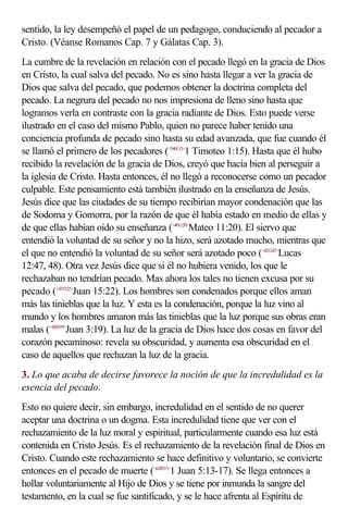 sentido, la ley desempeñó el papel de un pedagogo, conduciendo al pecador a
Cristo. (Véanse Romanos Cap. 7 y Gálatas Cap. 3).
La cumbre de la revelación en relación con el pecado llegó en la gracia de Dios
en Cristo, la cual salva del pecado. No es sino hasta llegar a ver la gracia de
Dios que salva del pecado, que podemos obtener la doctrina completa del
pecado. La negrura del pecado no nos impresiona de lleno sino hasta que
logramos verla en contraste con la gracia radiante de Dios. Esto puede verse
ilustrado en el caso del mismo Pablo, quien no parece haber tenido una
conciencia profunda de pecado sino hasta su edad avanzada, que fue cuando él
se llamó el primero de los pecadores (<540115>1 Timoteo 1:15). Hasta que él hubo
recibido la revelación de la gracia de Dios, creyó que hacía bien al perseguir a
la iglesia de Cristo. Hasta entonces, él no llegó a reconocerse como un pecador
culpable. Este pensamiento está también ilustrado en la enseñanza de Jesús.
Jesús dice que las ciudades de su tiempo recibirían mayor condenación que las
de Sodoma y Gomorra, por la razón de que él había estado en medio de ellas y
de que ellas habían oído su enseñanza (<401120>Mateo 11:20). El siervo que
entendió la voluntad de su señor y no la hizo, será azotado mucho, mientras que
el que no entendió la voluntad de su señor será azotado poco (<421247>Lucas
12:47, 48). Otra vez Jesús dice que si él no hubiera venido, los que le
rechazaban no tendrían pecado. Mas ahora los tales no tienen excusa por su
pecado (<431522>Juan 15:22). Los hombres son condenados porque ellos aman
más las tinieblas que la luz. Y esta es la condenación, porque la luz vino al
mundo y los hombres amaron más las tinieblas que la luz porque sus obras eran
malas (<430319>Juan 3:19). La luz de la gracia de Dios hace dos cosas en favor del
corazón pecaminoso: revela su obscuridad, y aumenta esa obscuridad en el
caso de aquellos que rechazan la luz de la gracia.
3. Lo que acaba de decirse favorece la noción de que la incredulidad es la
esencia del pecado.
Esto no quiere decir, sin embargo, incredulidad en el sentido de no querer
aceptar una doctrina o un dogma. Esta incredulidad tiene que ver con el
rechazamiento de la luz moral y espiritual, particularmente cuando esa luz está
contenida en Cristo Jesús. Es el rechazamiento de la revelación final de Dios en
Cristo. Cuando este rechazamiento se hace definitivo y voluntario, se convierte
entonces en el pecado de muerte (<620513>1 Juan 5:13-17). Se llega entonces a
hollar voluntariamente al Hijo de Dios y se tiene por inmunda la sangre del
testamento, en la cual se fue santificado, y se le hace afrenta al Espíritu de
 