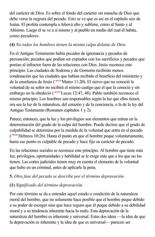 del carácter de Dios. Es sobre el fondo del carácter sin mancha de Dios que
debe verse la negrura del pecado. Esto se ve que es así en el capítulo seis de
Isaías. El profeta contempla a Jehová alto y sublime, como al Santo y al
Altísimo. Luego él se ve a sí mismo y al pueblo en medio del cual él habita,
como pecadores.
(4) No todos los hombres tienen la misma culpa delante de Dios.
En el Antiguo Testamento había pecados de ignorancia y pecados de
presunción; pecados que podían ser expiados con los sacrificios y pecados que
ponían al infractor fuera de las relaciones con Dios. Jesús reconoce este
principio. Las ciudades de Sodoma y de Gomorra recibirán menos
condenación que las ciudades que habían recibido el beneficio del ministerio y
de la enseñanza de Jesús (<401120>Mateo 11:20). El siervo que no conoció la
voluntad de su señor no recibirá el mismo castigo que el que la conoció y sin
embargo no la obedeció (<421247>Lucas 12:47, 48). Pablo también reconoce el
mismo principio. Los hombres son responsables según la luz que ellos tienen,
ora sea la luz de la naturaleza, del corazón y de la conciencia, o la de la ley del
Antiguo Testamento (Romanos capítulos 1 y 2).
Parece, entonces, que la luz y los privilegios son elementos que entran en la
determinación del grado de la culpa del hombre. Puede decirse que el grado de
culpabilidad se determina por la medida de la voluntad que entra en el pecado
(<581026>Hebreos 10:26). Hasta el punto en que el hombre peque voluntariamente,
hasta ese punto es culpable de pecado y hace fijo su carácter de pecado.
En las relaciones sociales se reconoce este principio. Al hombre que tiene más
luz, privilegios, oportunidades y habilidad se le exige más que a los que no los
tienen. Las cortes judiciales tienen muy en cuenta el elemento de la voluntad
que hubo en un criminal, antes de aplicarle la pena.
5. Otra fase del pecado se describe por el término depravación.
(1) Significado del término depravación.
Por este término se da a entender aquel estado o condición de la naturaleza
moral del hombre, que no solamente hace posible que el hombre peque debido
a su poder de escoger sino que hace seguro que él peque debido a su debilidad
moral y a su tendencia inherente hacia lo malo. Esta depravación de la
naturaleza del hombre es inherente y universal. Estas dos ideas —la idea de que
la depravación es inherente y la idea de que es universal— parecen ser
 