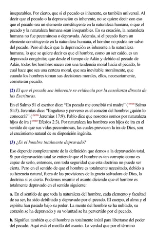 inseparables. Por cierto, que si el pecado es inherente, es también universal. Al
decir que el pecado o la depravación es inherente, no se quiere decir con eso
que el pecado sea un elemento constituyente en la naturaleza humana, o que el
pecado y la naturaleza humana sean inseparables. En su creación, la naturaleza
humana no fue pecaminosa o depravada. Además, si el pecado fuera un
elemento constituyente en la naturaleza humana, el hombre no podría ser salvo
del pecado. Pero al decir que la depravación es inherente a la naturaleza
humana, lo que se quiere decir es que el hombre, como un ser caído, es un
depravado congénito; que desde el tiempo de Adán y debido al pecado de
Adán, todos los hombres nacen con una tendencia moral hacia el pecado, lo
cual hace que sea una certeza moral, que sea inevitable moralmente, que
cuando los hombres toman sus decisiones morales, ellos, necesariamente,
cometerán pecado.
(2) El que el pecado sea inherente se evidencia por la enseñanza directa de
las Escrituras.
En el Salmo 51 el escritor dice: “En pecado me concibió mi madre” (<195105>Salmo
51:5). Jeremías dice: “Engañoso y perverso es el corazón del hombre: ¿quién lo
conocerá?” (<241709>Jeremías 17:9). Pablo dice que nosotros somos por naturaleza
hijos de ira (<490203>Efesios 2:3). Por naturaleza los hombres son hijos de ira en el
sentido de que sus vidas pecaminosas, las cuales provocan la ira de Dios, son
el crecimiento natural de su disposición ingénita.
(3) ¿Es el hombre totalmente depravado?
Eso depende completamente de la definición que demos a la depravación total.
Si por depravación total se entiende que el hombre es tan corrupto como es
capaz de serlo, entonces, con toda seguridad que esta doctrina no puede ser
cierta. Pero en el sentido de que el hombre es totalmente necesitado, debido a
su herencia natural, fuera de las provisiones de la gracia salvadora de Dios, la
doctrina sí es cierta. Podemos resumir el asunto diciendo que el hombre es
totalmente depravado en el sentido siguiente:
a. En el sentido de que toda la naturaleza del hombre, cada elemento y facultad
de su ser, ha sido debilitado y depravado por el pecado. El cuerpo, el alma y el
espíritu han pasado bajo su poder. La mente del hombre se ha nublado, su
corazón se ha depravado y su voluntad se ha pervertido por el pecado.
b. Significa también que el hombre es totalmente inútil para libertarse del poder
del pecado. Aquí está el meollo del asunto. La verdad que por el término
 