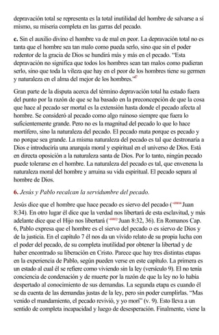 depravación total se representa es la total inutilidad del hombre de salvarse a sí
mismo, su miseria completa en las garras del pecado.
c. Sin el auxilio divino el hombre va de mal en peor. La depravación total no es
tanta que el hombre sea tan malo como pueda serlo, sino que sin el poder
redentor de la gracia de Dios se hundirá más y más en el pecado. “Esta
depravación no significa que todos los hombres sean tan malos como pudieran
serlo, sino que toda la vileza que hay en el peor de los hombres tiene su germen
y naturaleza en el alma del mejor de los hombres.”f7
Gran parte de la disputa acerca del término depravación total ha estado fuera
del punto por la razón de que se ha basado en la preconcepción de que la cosa
que hace al pecado ser mortal es la extensión hasta donde el pecado afecta al
hombre. Se consideró al pecado como algo ruinoso siempre que fuera lo
suficientemente grande. Pero no es la magnitud del pecado lo que lo hace
mortífero, sino la naturaleza del pecado. El pecado mata porque es pecado y
no porque sea grande. La misma naturaleza del pecado es tal que destronaría a
Dios e introduciría una anarquía moral y espiritual en el universo de Dios. Está
en directa oposición a la naturaleza santa de Dios. Por lo tanto, ningún pecado
puede tolerarse en el hombre. La naturaleza del pecado es tal, que envenena la
naturaleza moral del hombre y arruina su vida espiritual. El pecado separa al
hombre de Dios.
6. Jesús y Pablo recalcan la servidumbre del pecado.
Jesús dice que el hombre que hace pecado es siervo del pecado (<430834>Juan
8:34). En otro lugar él dice que la verdad nos libertará de esta esclavitud, y más
adelante dice que el Hijo nos libertará (<430832>Juan 8:32, 36). En Romanos Cap.
6, Pablo expresa que el hombre es el siervo del pecado o es siervo de Dios y
de la justicia. En el capítulo 7 él nos da un vívido relato de su propia lucha con
el poder del pecado, de su completa inutilidad por obtener la libertad y de
haber encontrado su liberación en Cristo. Parece que hay tres distintas etapas
en la experiencia de Pablo, según pueden verse en este capítulo. La primera es
un estado al cual él se refiere como viviendo sin la ley (versículo 9). El no tenía
conciencia de condenación y de muerte por la razón de que la ley no lo había
despertado al conocimiento de sus demandas. La segunda etapa es cuando él
se da cuenta de las demandas justas de la ley, pero sin poder cumplirlas. “Mas
venido el mandamiento, el pecado revivió, y yo morí” (v. 9). Esto lleva a un
sentido de completa incapacidad y luego de desesperación. Finalmente, viene la
 