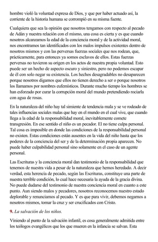 hombre violó la voluntad expresa de Dios, y que por haber actuado así, la
corriente de la historia humana se corrompió en su misma fuente.
Cualquiera que sea la opinión que nosotros tengamos con respecto al pecado
de Adán y nuestra relación con el mismo, una cosa es cierta y es que cuando
nosotros alcanzamos la edad de la conciencia moral y de la actividad moral,
nos encontramos tan identificados con los malos impulsos existentes dentro de
nosotros mismos y con las perversas fuerzas sociales que nos rodean, que,
prácticamente, para entonces ya somos esclavos de ellos. Estas fuerzas
perversas no tuvieron su origen en los actos de nuestra propia voluntad. Esto
puede ser un hecho de aspecto oscuro y siniestro, pero no podemos escapar
de él con solo negar su existencia. Los hechos desagradables no desaparecen
porque nosotros digamos que ellos no tienen derecho a ser o porque nosotros
los llamamos por nombres eufemísticos. Durante mucho tiempo los hombres se
han esforzado por curar la corrupción moral del mundo pretendiendo rociarla
con agua de rosas.
En la naturaleza del niño hay tal simiente de tendencia mala y se ve rodeado de
tales influencias sociales malas que hay en el mundo en el cual vive, que cuando
llega a la edad de la responsabilidad moral, inevitablemente comete
transgresión. En ese sentido el niño es un pecador. El no tiene culpa personal.
Tal cosa es imposible en donde las condiciones de la responsabilidad personal
no existen. Estas condiciones están ausentes en la vida del niño hasta que los
poderes de la conciencia del ser y de la determinación propia aparecen. No
puede haber culpabilidad personal sino solamente en el caso de un agente
personal.
Las Escrituras y la conciencia moral dan testimonio de la responsabilidad que
tenemos de nuestra vida a pesar de la naturaleza que hemos heredado. A decir
verdad, esta herencia de pecado, según las Escrituras, constituye una parte de
nuestra terrible condición, lo cual hace necesaria la ayuda de la gracia divina.
No puede dudarse del testimonio de nuestra conciencia moral en cuanto a este
punto. Aun siendo malos y pecadores, nosotros reconocemos nuestro estado
deplorable y renunciamos al pecado. Y es que para vivir, debemos negarnos a
nosotros mismos, tomar la cruz y ser crucificados con Cristo.
9. La salvación de los niños.
Viniendo al punto de la salvación infantil, es cosa generalmente admitida entre
los teólogos evangélicos que los que mueren en la infancia se salvan. Esta
 