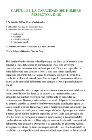 CAPÍTULO 1. LA CAPACIDAD DEL HOMBRE
                RESPECTO A DIOS

I. La Opinión Bíblica General del Hombre

1. El hombre, más que un organismo físico
2. El hombre, una personalidad espiritual

    (1) Inteligencia
    (2) Voluntad
    (3) Afección racional
    (4) Naturaleza moral

II. Poderes Personales Necesarios a la Vida Cristiana

III. La Sed que el Hombre Tiene de Dios

                  
Si el hombre ha de vivir una vida religiosa que sea digna de tal nombre, debe
conocer a Dios, debe entrar en comunión con Dios. Esto envolverá
necesariamente dos cosas: revelación de parte de Dios y una capacidad de
parte del hombre para conocer a Dios; o para usar la más significante
expresión, el hombre debe ser capaz de amistarse con Dios. El tema de la
revelación se discutirá más adelante. En este capítulo queremos considerar el
asunto de la capacidad del hombre para conocer a Dios o para relacionarse
con él.
Debemos recordar, sin embargo, que estas dos cuestiones en realidad deben ir
juntas, que ellas son dos fases de un asunto, y no realmente dos cosas
separadas. La cuestión referente a si el hombre está en capacidad de
relacionarse con Dios no puede establecerse aparte del punto de la revelación,
así como la cuestión de que si el hombre ve no podría establecerse aparte de
los objetos de la visión. Desde luego, que el hombre no podría ver a menos que
hubiera objetos de visión, como tampoco podría haber objetos para ser vistos
a menos que el hombre tuviera la capacidad de ver. Cada cosa envuelve a la
otra. Lo mismo es cierto con referencia a la revelación y a la capacidad del
hombre de tener relación con Dios. Algunas veces se ha discutido la capacidad
del hombre para conocer a Dios como si tal capacidad en el hombre pudiera
ser alguna cosa afuera de la revelación por parte de Dios. O se ha discutido la
revelación como si pudiera existir una revelación independiente de la capacidad
 