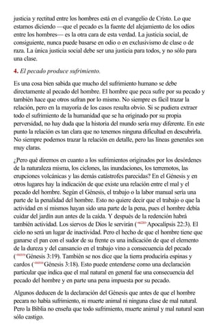 justicia y rectitud entre los hombres está en el evangelio de Cristo. Lo que
estamos diciendo —que el pecado es la fuente del alejamiento de los odios
entre los hombres— es la otra cara de esta verdad. La justicia social, de
consiguiente, nunca puede basarse en odio o en exclusivismo de clase o de
raza. La única justicia social debe ser una justicia para todos, y no sólo para
una clase.
4. El pecado produce sufrimiento.
Es una cosa bien sabida que mucho del sufrimiento humano se debe
directamente al pecado del hombre. El hombre que peca sufre por su pecado y
también hace que otros sufran por lo mismo. No siempre es fácil trazar la
relación, pero en la mayoría de los casos resulta obvio. Si se pudiera extraer
todo el sufrimiento de la humanidad que se ha originado por su propia
perversidad, no hay duda que la historia del mundo sería muy diferente. En este
punto la relación es tan clara que no tenemos ninguna dificultad en descubrirla.
No siempre podemos trazar la relación en detalle, pero las líneas generales son
muy claras.
¿Pero qué diremos en cuanto a los sufrimientos originados por los desórdenes
de la naturaleza misma, los ciclones, las inundaciones, los terremotos, las
erupciones volcánicas y las demás catástrofes parecidas? En el Génesis y en
otros lugares hay la indicación de que existe una relación entre el mal y el
pecado del hombre. Según el Génesis, el trabajo o la labor manual sería una
parte de la penalidad del hombre. Esto no quiere decir que el trabajo o que la
actividad en sí mismos hayan sido una parte de la pena, pues el hombre debía
cuidar del jardín aun antes de la caída. Y después de la redención habrá
también actividad. Los siervos de Dios le servirán (<662203>Apocalipsis 22:3). El
cielo no será un lugar de inactividad. Pero el hecho de que el hombre tiene que
ganarse el pan con el sudor de su frente es una indicación de que el elemento
de la dureza y del cansancio en el trabajo vino a consecuencia del pecado
(<010319>Génesis 3:19). También se nos dice que la tierra produciría espinas y
cardos (<010318>Génesis 3:18). Esto puede entenderse como una declaración
particular que indica que el mal natural en general fue una consecuencia del
pecado del hombre y en parte una pena impuesta por su pecado.
Algunos deducen de la declaración del Génesis que antes de que el hombre
pecara no había sufrimiento, ni muerte animal ni ninguna clase de mal natural.
Pero la Biblia no enseña que todo sufrimiento, muerte animal y mal natural sean
sólo castigo.
 