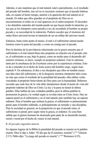 Además, si uno mantiene que el mal natural, total o parcialmente, es el resultado
del pecado del hombre, aun así no es necesario sostener que el pecado hubiese
sido, en cuanto al factor tiempo, anterior a la aparición del mal natural en el
mundo. El orden que ellos guardan en el propósito de Dios no es
necesariamente el orden en el cual aparecen en el orden temporal. El desorden
y los disturbios naturales del mundo puede ser que hayan tenido la intención, ya
sea que se los interprete como penales o no, de recordarle al hombre su propio
pecado y su necesidad de la redención. Pudiera suceder que el trastorno del
orden físico universal tuviera la intención de ser un reflejo del universo moral.
Entonces, hasta cierto punto al menos, el mal o el sufrimiento natural puede
tomarse como la pena del pecado, o como un castigo por el pecado.
Pero la doctrina de la providencia relacionada con la gracia muestra que el
sufrimiento o el mal natural llena otro propósito en relación con el pecado; esto
es, el sufrimiento se usa, bajo la gracia, como un medio para el desarrollo del
carácter cristiano; es decir, cumple un propósito redentor. Esto lo sabemos
tanto por la enseñanza de las Escrituras como por la experiencia cristiana. Esto
se da a entender en el dicho de Jesús acerca del hombre ciego, según Juan
capítulo 9. En substancia, él dice a sus discípulos que ellos no tendrán nunca
una idea clara del sufrimiento y de la desgracia mientras interpreten tales cosas
no más que como el resultado de la penalidad del pecado; ellos deben verlas
vinculadas al propósito benevolente de Dios para con la humanidad. Debemos
recordar que cada fase de la vida debe interpretarse desde el punto de vista del
propósito redentor de Dios en Cristo. La ley y la pena no tienen la última
palabra. Ellas hablan de una verdadera palabra, pero la última palabra la
pronuncian la gracia y la verdad según se revelan éstas en Cristo Jesús. Hay un
aspecto penal en el sufrimiento y en el mal natural; pero también hay un aspecto
redentor. Para el hombre que rechaza la gracia, el sufrimiento es primeramente
penal; para el hombre redimido, es principalmente un remedio y una disciplina.
Para la sociedad en general, en la proporción en que el pecado reine, el
sufrimiento es penal; pero según reine la gracia, es redentor. Es cosa bien
sabida que el género humano ha alcanzado gran parte de su desarrollo mental,
social y moral por el hecho de vencer al mal natural.
5. El pecado engendra muerte.
En algunos lugares de la Biblia la penalidad del pecado se resume en la palabra
muerte. Dios le dijo a Adán: “El día que de él comieres, morirás” (<010217>Génesis
2:17). Pablo dijo: “La paga del pecado es muerte” (<450623>Romanos 6:23).
 