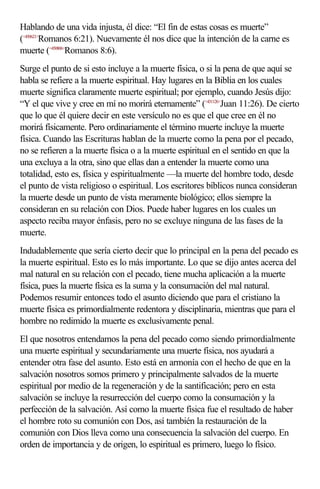 Hablando de una vida injusta, él dice: “El fin de estas cosas es muerte”
(<450621>Romanos 6:21). Nuevamente él nos dice que la intención de la carne es
muerte (<450806>Romanos 8:6).
Surge el punto de si esto incluye a la muerte física, o si la pena de que aquí se
habla se refiere a la muerte espiritual. Hay lugares en la Biblia en los cuales
muerte significa claramente muerte espiritual; por ejemplo, cuando Jesús dijo:
“Y el que vive y cree en mí no morirá eternamente” (<431126>Juan 11:26). De cierto
que lo que él quiere decir en este versículo no es que el que cree en él no
morirá físicamente. Pero ordinariamente el término muerte incluye la muerte
física. Cuando las Escrituras hablan de la muerte como la pena por el pecado,
no se refieren a la muerte física o a la muerte espiritual en el sentido en que la
una excluya a la otra, sino que ellas dan a entender la muerte como una
totalidad, esto es, física y espiritualmente —la muerte del hombre todo, desde
el punto de vista religioso o espiritual. Los escritores bíblicos nunca consideran
la muerte desde un punto de vista meramente biológico; ellos siempre la
consideran en su relación con Dios. Puede haber lugares en los cuales un
aspecto reciba mayor énfasis, pero no se excluye ninguna de las fases de la
muerte.
Indudablemente que sería cierto decir que lo principal en la pena del pecado es
la muerte espiritual. Esto es lo más importante. Lo que se dijo antes acerca del
mal natural en su relación con el pecado, tiene mucha aplicación a la muerte
física, pues la muerte física es la suma y la consumación del mal natural.
Podemos resumir entonces todo el asunto diciendo que para el cristiano la
muerte física es primordialmente redentora y disciplinaria, mientras que para el
hombre no redimido la muerte es exclusivamente penal.
El que nosotros entendamos la pena del pecado como siendo primordialmente
una muerte espiritual y secundariamente una muerte física, nos ayudará a
entender otra fase del asunto. Esto está en armonía con el hecho de que en la
salvación nosotros somos primero y principalmente salvados de la muerte
espiritual por medio de la regeneración y de la santificación; pero en esta
salvación se incluye la resurrección del cuerpo como la consumación y la
perfección de la salvación. Así como la muerte física fue el resultado de haber
el hombre roto su comunión con Dos, así también la restauración de la
comunión con Dios lleva como una consecuencia la salvación del cuerpo. En
orden de importancia y de origen, lo espiritual es primero, luego lo físico.
 