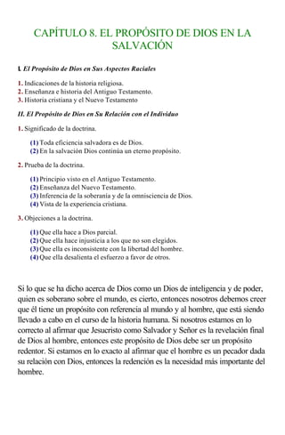 CAPÍTULO 8. EL PROPÓSITO DE DIOS EN LA
                    SALVACIÓN

I. El Propósito de Dios en Sus Aspectos Raciales

1. Indicaciones de la historia religiosa.
2. Enseñanza e historia del Antiguo Testamento.
3. Historia cristiana y el Nuevo Testamento

II. El Propósito de Dios en Su Relación con el Individuo

1. Significado de la doctrina.

    (1) Toda eficiencia salvadora es de Dios.
    (2) En la salvación Dios continúa un eterno propósito.

2. Prueba de la doctrina.

    (1) Principio visto en el Antiguo Testamento.
    (2) Enseñanza del Nuevo Testamento.
    (3) Inferencia de la soberanía y de la omnisciencia de Dios.
    (4) Vista de la experiencia cristiana.

3. Objeciones a la doctrina.

    (1) Que ella hace a Dios parcial.
    (2) Que ella hace injusticia a los que no son elegidos.
    (3) Que ella es inconsistente con la libertad del hombre.
    (4) Que ella desalienta el esfuerzo a favor de otros.

                    
Si lo que se ha dicho acerca de Dios como un Dios de inteligencia y de poder,
quien es soberano sobre el mundo, es cierto, entonces nosotros debemos creer
que él tiene un propósito con referencia al mundo y al hombre, que está siendo
llevado a cabo en el curso de la historia humana. Si nosotros estamos en lo
correcto al afirmar que Jesucristo como Salvador y Señor es la revelación final
de Dios al hombre, entonces este propósito de Dios debe ser un propósito
redentor. Si estamos en lo exacto al afirmar que el hombre es un pecador dada
su relación con Dios, entonces la redención es la necesidad más importante del
hombre.
 