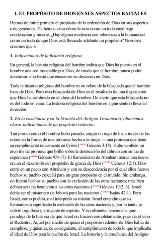 I. EL PROPÓSITO DE DIOS EN SUS ASPECTOS RACIALES
Hemos de mirar primero el propósito de la redención de Dios en sus aspectos
más generales. Ya hemos visto cómo la raza como un todo cayó bajo
condenación y muerte. ¿Hay alguna evidencia con referencia a la humanidad
como un todo de que Dios está llevando adelante un propósito? Nosotros
creemos que sí.
1. Indicaciones de la historia religiosa.
En general, la historia religiosa del hombre indica que Dios ha puesto en el
hombre una sed insaciable por Dios, de modo que el hombre nunca podrá
descansar sino hasta que encuentre su descanso en Dios.
Toda la historia religiosa del hombre es un relato de la búsqueda que el hombre
hace de Dios. Pero esta búsqueda de Dios es el resultado de una disposición
que Dios ha sembrado en el alma del hombre. De cierto que esta búsqueda no
es del todo en vano. La historia religiosa del hombre en algún sentido lleva tal
dirección.
2. En la enseñanza y en la historia del Antiguo Testamento, obtenemos
claras indicaciones de un propósito redentor.
Tan pronto como el hombre hubo pecado, surgió un rayo de luz a través de las
nubes en la forma de una promesa hecha a la mujer —una promesa que tiene
su cumplimiento únicamente en Cristo (<010315>Génesis 3:15). Hubo también un
arco iris de promesa que brilló sobre la destrucción del diluvio con su luz de
esperanza (<010909>Génesis 9:9-17). El llamamiento de Abraham marca una nueva
era en el desarrollo del propósito de gracia de Dios (<011201>Génesis 12:1). Dios
entró en un pacto con Abraham y con su descendencia por el cual ellos fueron
hechos su pueblo especial para un gran propósito en el mundo. Sin embargo,
no fueron hechos su pueblo con la exclusión de las otras naciones; más bien
debían ser una bendición a las otras naciones (<011202>Génesis 12:2, 3). Israel
debía ser el misionero de Jehová para las naciones (<234201>Isaías 42:1). Pero
Israel, como pueblo, mal interpretó su misión. Israel entendió que su
llamamiento significaba la exclusión de las otras naciones y, por lo tanto, se
volvió orgulloso y arrogante de espíritu. Y no obstante, tenemos la gran
paradoja de la historia de que Israel no fracasó completamente, pues de él vino
el Redentor, Aquel por medio de quien el propósito redentor de Dios había de
cumplirse, y quien es, de consiguiente, el cumplimiento de todo lo que implicaba
el ideal de Dios para la nación de Israel. La historia y la enseñanza del Antiguo
 