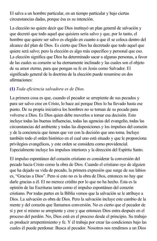 El salva a un hombre particular, en un tiempo particular y bajo ciertas
circunstancias dadas, porque ésa es su intención.
La elección no quiere decir que Dios instituyó un plan general de salvación y
que decretó que todo aquel que quisiera sería salvo y que, por lo tanto, el
hombre que quiere ser salvo es elegido en cuanto a que él se coloca dentro del
alcance del plan de Dios. Es cierto que Dios ha decretado que todo aquel que
quiere será salvo; pero la elección es algo más específico y personal que eso.
La elección significa que Dios ha determinado sacar a algunas personas, a favor
de las cuales su corazón se ha eternamente inclinado y las cuales son el objeto
de su amor eterno, para que pongan su fe en Jesús como Salvador. El
significado general de la doctrina de la elección puede resumirse en dos
afirmaciones:
(1) Toda eficiencia salvadora es de Dios.
La primera cosa es que, cuando el pecador se arrepiente de sus pecados y
para ser salvo cree en Cristo, lo hace así porque Dios lo ha llevado hasta ese
punto. De su propia iniciativa los hombres no se tornan de su pecado para
volverse a Dios. Es Dios quien debe moverlos a tomar esa decisión. Esto
incluye todas las buenas influencias, todas las agencias del evangelio, todas las
circunstancias del ambiente y todas las disposiciones y los impulsos del corazón
y de la conciencia que tienen que ver con la decisión que uno toma. Incluye
también todo el orden histórico en el cual uno está situado y que le proporciona
privilegios evangélicos, y este orden se considera como providencial.
Especialmente incluye los impulsos interiores y la dirección del Espíritu Santo.
El impulso espontáneo del corazón cristiano es considerar la conversión del
pecado hacia Cristo como la obra de Dios. Cuando el cristiano oye de alguien
que ha dejado su vida de pecado, la primera expresión que surge de sus labios
es, “Gracias a Dios”. Pero si esto no es la obra de Dios, entonces no hay que
darle gracias a él. El no merece crédito por lo que no ha hecho. Esta es la
opinión de las Escrituras tanto como el impulso espontáneo del corazón
cristiano. Por todas partes en la Biblia vemos que la salvación se le atribuye a
Dios. La salvación es obra de Dios. Pero la salvación incluye este cambio de la
mente y del corazón que llamamos conversión. No es cierto que el pecador de
sí y por sí mismo se arrepiente y cree y que entonces Dios entra después en el
proceso del perdón. No, Dios está en el proceso desde el principio. Su trabajo
es producir arrepentimiento y fe. Y él trabaja por crear las condiciones bajo las
cuales él puede perdonar. Busca al pecador. Nosotros nos rendimos a un Dios
 