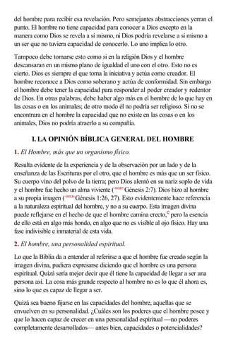 del hombre para recibir esa revelación. Pero semejantes abstracciones yerran el
punto. El hombre no tiene capacidad para conocer a Dios excepto en la
manera como Dios se revela a sí mismo, ni Dios podría revelarse a sí mismo a
un ser que no tuviera capacidad de conocerlo. Lo uno implica lo otro.
Tampoco debe tomarse esto como si en la religión Dios y el hombre
descansaran en un mismo plano de igualdad el uno con el otro. Esto no es
cierto. Dios es siempre el que toma la iniciativa y actúa como creador. El
hombre reconoce a Dios como soberano y actúa de conformidad. Sin embargo
el hombre debe tener la capacidad para responder al poder creador y redentor
de Dios. En otras palabras, debe haber algo más en el hombre de lo que hay en
las cosas o en los animales; de otro modo él no podría ser religioso. Si no se
encontrara en el hombre la capacidad que no existe en las cosas o en los
animales, Dios no podría atraerlo a su compañía.

       I. LA OPINIÓN BÍBLICA GENERAL DEL HOMBRE
1. El Hombre, más que un organismo físico.
Resulta evidente de la experiencia y de la observación por un lado y de la
enseñanza de las Escrituras por el otro, que el hombre es más que un ser físico.
Su cuerpo vino del polvo de la tierra; pero Dios alentó en su nariz soplo de vida
y el hombre fue hecho un alma viviente (<010207>Génesis 2:7). Dios hizo al hombre
a su propia imagen (<010126>Génesis 1:26, 27). Esto evidentemente hace referencia
a la naturaleza espiritual del hombre, y no a su cuerpo. Esta imagen divina
puede reflejarse en el hecho de que el hombre camina erecto,f2 pero la esencia
de ello está en algo más hondo, en algo que no es visible al ojo físico. Hay una
fase indivisible e inmaterial de esta vida.
2. El hombre, una personalidad espiritual.
Lo que la Biblia da a entender al referirse a que el hombre fue creado según la
imagen divina, pudiera expresarse diciendo que el hombre es una persona
espiritual. Quizá sería mejor decir que él tiene la capacidad de llegar a ser una
persona así. La cosa más grande respecto al hombre no es lo que él ahora es,
sino lo que es capaz de llegar a ser.
Quizá sea bueno fijarse en las capacidades del hombre, aquellas que se
envuelven en su personalidad. ¿Cuáles son los poderes que el hombre posee y
que lo hacen capaz de crecer en una personalidad espiritual —no poderes
completamente desarrollados— antes bien, capacidades o potencialidades?
 