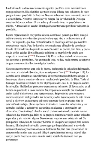 La doctrina de la elección claramente significa que Dios toma la iniciativa en
nuestra salvación. Ella significa que todo lo que él hace para salvarnos, lo hace
porque tuvo el propósito de hacerlo. Nuestra salvación no es un asunto de azar
o de accidente. Nosotros somos salvos porque fue la voluntad de Dios que
nosotros fuéramos salvos. El nos salva y al hacerlo tiene un propósito en lo
mismo. A través de las edades él trabaja incesantemente por llevar adelante su
propósito.
Es una representación muy pobre de esta doctrina el pensar que Dios escogió
arbitrariamente a este hombre para salvarlo y que hizo a un lado a éste y al
otro. Por supuesto, que hay profundidades en el consejo divino que nosotros
no podemos medir. Pero la doctrina nos enseña que el hecho de que desde
toda la eternidad Dios ha puesto su corazón sobre su pueblo para bien, y que a
través de las edades él está llevando adelante su propósito de gracia con
respecto a nosotros. (<550109>2 Timoteo 1:9). Pero no hay nada de arbitrario en
sus acciones o propósitos. Por encima de todo, no hay nada carente de amor o
de gracia en su actitud hacia cualquier hombre.
Nosotros reconocemos que todo lo bueno, incluyendo la salvación del pecado,
que viene a la vida del hombre, tiene su origen en Dios (<590117>Santiago 1:17). La
doctrina de la elección es sencillamente el reconocimiento del hecho de que lo
bueno que viene a nuestra vida es un resultado del propósito de Dios. Todo el
bien que nosotros recibimos es por el propósito de Dios. El se propuso darnos
la salvación. Habiéndose propuesto eternamente salvarnos, él lleva a cabo en el
tiempo su propósito a favor nuestro. Su propósito se cumple por medio del
orden social e histórico al que pertenecemos. Su propósito con respecto a
nuestra salvación incluye todos los factores y todas las relaciones de este orden
social e histórico, exactamente así como un padre hace los planes para la
educación de su hijo, planes que hace teniendo en cuenta las influencias y las
agencias sociales y educativas que están a su alcance o que pueden ser
alcanzadas. Dios instituyó el orden social e histórico teniendo en vista nuestra
salvación. De manera que Dios no se propuso nuestra salvación como unidades
separadas y sin relación alguna. Nosotros no tenemos una existencia así. Su
plan para la salvación de cualquier hombre es una parte de su plan para la raza
humana. El planeó mi salvación como algo que llegaría hasta mí a través de
ciertas influencias y fuerzas sociales e históricas. Su plan para mi salvación es
una parte de su plan para toda mi vida; él especialmente incluye todo el bien
que yo pueda hacerles a otros en este orden social e histórico al cual yo
pertenezco.
 