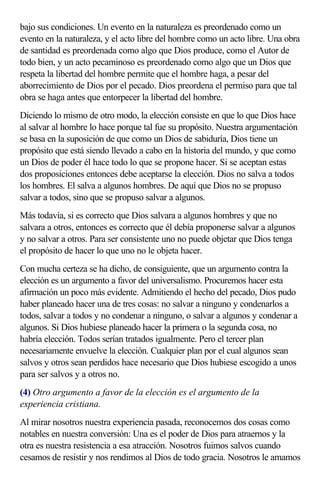bajo sus condiciones. Un evento en la naturaleza es preordenado como un
evento en la naturaleza, y el acto libre del hombre como un acto libre. Una obra
de santidad es preordenada como algo que Dios produce, como el Autor de
todo bien, y un acto pecaminoso es preordenado como algo que un Dios que
respeta la libertad del hombre permite que el hombre haga, a pesar del
aborrecimiento de Dios por el pecado. Dios preordena el permiso para que tal
obra se haga antes que entorpecer la libertad del hombre.
Diciendo lo mismo de otro modo, la elección consiste en que lo que Dios hace
al salvar al hombre lo hace porque tal fue su propósito. Nuestra argumentación
se basa en la suposición de que como un Dios de sabiduría, Dios tiene un
propósito que está siendo llevado a cabo en la historia del mundo, y que como
un Dios de poder él hace todo lo que se propone hacer. Si se aceptan estas
dos proposiciones entonces debe aceptarse la elección. Dios no salva a todos
los hombres. El salva a algunos hombres. De aquí que Dios no se propuso
salvar a todos, sino que se propuso salvar a algunos.
Más todavía, si es correcto que Dios salvara a algunos hombres y que no
salvara a otros, entonces es correcto que él debía proponerse salvar a algunos
y no salvar a otros. Para ser consistente uno no puede objetar que Dios tenga
el propósito de hacer lo que uno no le objeta hacer.
Con mucha certeza se ha dicho, de consiguiente, que un argumento contra la
elección es un argumento a favor del universalismo. Procuremos hacer esta
afirmación un poco más evidente. Admitiendo el hecho del pecado, Dios pudo
haber planeado hacer una de tres cosas: no salvar a ninguno y condenarlos a
todos, salvar a todos y no condenar a ninguno, o salvar a algunos y condenar a
algunos. Si Dios hubiese planeado hacer la primera o la segunda cosa, no
habría elección. Todos serían tratados igualmente. Pero el tercer plan
necesariamente envuelve la elección. Cualquier plan por el cual algunos sean
salvos y otros sean perdidos hace necesario que Dios hubiese escogido a unos
para ser salvos y a otros no.
(4) Otro argumento a favor de la elección es el argumento de la
experiencia cristiana.
Al mirar nosotros nuestra experiencia pasada, reconocemos dos cosas como
notables en nuestra conversión: Una es el poder de Dios para atraernos y la
otra es nuestra resistencia a esa atracción. Nosotros fuimos salvos cuando
cesamos de resistir y nos rendimos al Dios de todo gracia. Nosotros le amamos
 