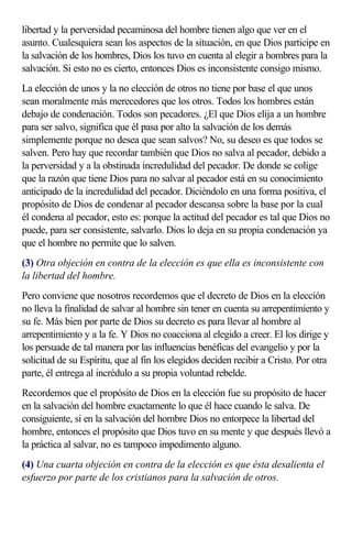 libertad y la perversidad pecaminosa del hombre tienen algo que ver en el
asunto. Cualesquiera sean los aspectos de la situación, en que Dios participe en
la salvación de los hombres, Dios los tuvo en cuenta al elegir a hombres para la
salvación. Si esto no es cierto, entonces Dios es inconsistente consigo mismo.
La elección de unos y la no elección de otros no tiene por base el que unos
sean moralmente más merecedores que los otros. Todos los hombres están
debajo de condenación. Todos son pecadores. ¿El que Dios elija a un hombre
para ser salvo, significa que él pasa por alto la salvación de los demás
simplemente porque no desea que sean salvos? No, su deseo es que todos se
salven. Pero hay que recordar también que Dios no salva al pecador, debido a
la perversidad y a la obstinada incredulidad del pecador. De donde se colige
que la razón que tiene Dios para no salvar al pecador está en su conocimiento
anticipado de la incredulidad del pecador. Diciéndolo en una forma positiva, el
propósito de Dios de condenar al pecador descansa sobre la base por la cual
él condena al pecador, esto es: porque la actitud del pecador es tal que Dios no
puede, para ser consistente, salvarlo. Dios lo deja en su propia condenación ya
que el hombre no permite que lo salven.
(3) Otra objeción en contra de la elección es que ella es inconsistente con
la libertad del hombre.
Pero conviene que nosotros recordemos que el decreto de Dios en la elección
no lleva la finalidad de salvar al hombre sin tener en cuenta su arrepentimiento y
su fe. Más bien por parte de Dios su decreto es para llevar al hombre al
arrepentimiento y a la fe. Y Dios no coacciona al elegido a creer. El los dirige y
los persuade de tal manera por las influencias benéficas del evangelio y por la
solicitud de su Espíritu, que al fin los elegidos deciden recibir a Cristo. Por otra
parte, él entrega al incrédulo a su propia voluntad rebelde.
Recordemos que el propósito de Dios en la elección fue su propósito de hacer
en la salvación del hombre exactamente lo que él hace cuando le salva. De
consiguiente, si en la salvación del hombre Dios no entorpece la libertad del
hombre, entonces el propósito que Dios tuvo en su mente y que después llevó a
la práctica al salvar, no es tampoco impedimento alguno.
(4) Una cuarta objeción en contra de la elección es que ésta desalienta el
esfuerzo por parte de los cristianos para la salvación de otros.
 
