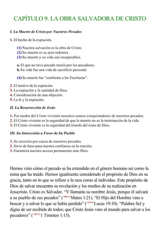 CAPÍTULO 9. LA OBRA SALVADORA DE CRISTO

I. La Muerte de Cristo por Nuestros Pecados

1. El hecho de la expiación.

    (1) Nuestra salvación es la obra de Cristo.
    (2) Su muerte es su acto redentor.
    (3) Su muerte y su vida son inseparables.

    a. El que no tuvo pecado murió por los pecadores.
    b. Su vida fue una vida de sacrificio personal.

    (4) Su muerte fue “conforme a las Escrituras”.

2. El motivo de la expiación.
3. La expiación y la santidad de Dios.
4. Consideración de una objeción.
5. La fe y la expiación.

II. La Resurrección de Jesús

1. Por medio del Cristo viviente nosotros somos conquistadores de nuestros pecados.
2. El Cristo viviente es la seguridad de que la muerte no es la terminación de la vida.
3. El Cristo viviente es la seguridad del triunfo del reino de Dios.

III. Su Intercesión a Favor de Su Pueblo

1. Se necesita por causa de nuestros pecados.
2. Sirve de base para nuestra confianza en la oración.
3. Garantiza nuestro acceso permanente ante Dios.

                    
Hemos visto cómo el pecado se ha extendido en el género humano así como la
ruina que ha traído. Hemos igualmente considerado el propósito de Dios en su
gracia, tanto en lo que se refiere a la raza como al individuo. Este propósito de
Dios de salvar encuentra su revelación y los medios de su realización en
Jesucristo. Cristo es Salvador. “Y llamarás su nombre Jesús, porque él salvará
a su pueblo de sus pecados” (<400121>Mateo 1:21). “El Hijo del Hombre vino a
buscar y a salvar lo que se había perdido” (<421910>Lucas 19:10). “Palabra fiel y
digna de ser recibida de todos; que Cristo Jesús vino al mundo para salvar a los
pecadores” (<540115>1 Timoteo 1:15).
 