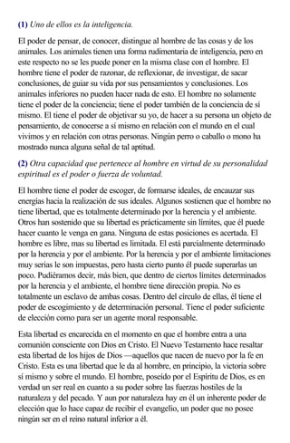 (1) Uno de ellos es la inteligencia.
El poder de pensar, de conocer, distingue al hombre de las cosas y de los
animales. Los animales tienen una forma rudimentaria de inteligencia, pero en
este respecto no se les puede poner en la misma clase con el hombre. El
hombre tiene el poder de razonar, de reflexionar, de investigar, de sacar
conclusiones, de guiar su vida por sus pensamientos y conclusiones. Los
animales inferiores no pueden hacer nada de esto. El hombre no solamente
tiene el poder de la conciencia; tiene el poder también de la conciencia de sí
mismo. El tiene el poder de objetivar su yo, de hacer a su persona un objeto de
pensamiento, de conocerse a sí mismo en relación con el mundo en el cual
vivimos y en relación con otras personas. Ningún perro o caballo o mono ha
mostrado nunca alguna señal de tal aptitud.
(2) Otra capacidad que pertenece al hombre en virtud de su personalidad
espiritual es el poder o fuerza de voluntad.
El hombre tiene el poder de escoger, de formarse ideales, de encauzar sus
energías hacia la realización de sus ideales. Algunos sostienen que el hombre no
tiene libertad, que es totalmente determinado por la herencia y el ambiente.
Otros han sostenido que su libertad es prácticamente sin límites, que él puede
hacer cuanto le venga en gana. Ninguna de estas posiciones es acertada. El
hombre es libre, mas su libertad es limitada. El está parcialmente determinado
por la herencia y por el ambiente. Por la herencia y por el ambiente limitaciones
muy serias le son impuestas, pero hasta cierto punto él puede superarlas un
poco. Pudiéramos decir, más bien, que dentro de ciertos límites determinados
por la herencia y el ambiente, el hombre tiene dirección propia. No es
totalmente un esclavo de ambas cosas. Dentro del círculo de ellas, él tiene el
poder de escogimiento y de determinación personal. Tiene el poder suficiente
de elección como para ser un agente moral responsable.
Esta libertad es encarecida en el momento en que el hombre entra a una
comunión consciente con Dios en Cristo. El Nuevo Testamento hace resaltar
esta libertad de los hijos de Dios —aquellos que nacen de nuevo por la fe en
Cristo. Esta es una libertad que le da al hombre, en principio, la victoria sobre
sí mismo y sobre el mundo. El hombre, poseído por el Espíritu de Dios, es en
verdad un ser real en cuanto a su poder sobre las fuerzas hostiles de la
naturaleza y del pecado. Y aun por naturaleza hay en él un inherente poder de
elección que lo hace capaz de recibir el evangelio, un poder que no posee
ningún ser en el reino natural inferior a él.
 