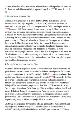 siempre, el cual satisfizo plenamente a la conciencia e hizo perfecto al adorador.
Por lo tanto, no había necesidad de repetir el sacrificio (<580911>Hebreos 9:11-15;
10:1).
2. El motivo de la expiación.
El motivo de la expiación es el amor de Dios. De tal manera amó Dios al
mundo que dio a su Hijo unigénito (<430316>Juan 3:16). Mas Dios encarece su
amor para nosotros, porque siendo aún pecadores, Cristo murió por nosotros
(<450508>Romanos 5:8). Cristo no murió para ganar el amor de Dios hacia los
hombres, sino como una expresión de ese amor. Es una confusión pensar que
la opinión del Nuevo Testamento representa a Dios como la personificación de
la justicia y a Cristo como la personificación del amor, y que Cristo murió para
ganar el amor de Dios por los hombres. El amor de Cristo por los pecadores
fue el amor de Dios. La muerte de Cristo fue el amor de Dios en acción,
buscando cómo redimir al hombre de su pecado; fue el amor llegando hasta el
límite del sufrimiento y la agonía, a fin de redimir al perdido de la ruina
ocasionada por su propio pecado. La cruz de Cristo es la garantía del amor de
Dios hacia una raza pecadora y en desgracia. Como tal, la cruz representa un
acto de gracia. Ella nos habla de la gracia del amor de Dios, entregándose para
redimir al hombre pecador e indigno.
3. La expiación y la santidad de Dios.
Podremos entender mejor este asunto si recordamos con claridad el hecho de
que había un obstáculo moral en la relación de Dios con el pecado del hombre,
siendo el propósito de la expiación apartarlo. Pablo lo expresa cuando nos dice
que la ira de Dios se manifestó en contra del pecado (<450118>Romanos 1:18). Esta
ira de Dios contra el pecado se expresa a sí misma en la condenación del
pecado. Esta condenación es aquello que necesita ser justificado, y el terreno
de la justificación es la obra propiciatoria de Cristo (<450319>Romanos 3:19-26).
Esta obra propiciatoria de Cristo hace que Dios sea el justo y el que justifica al
que es de la fe de Jesús. El pensamiento de Pablo parece ser entonces que la
ira de Dios condena al hombre, mientras que la obra propiciatoria de Cristo
quita la ira de Dios. La implicación es que sin la obra expiatoria de Cristo, Dios
no podía ser justo y al mismo tiempo justificar al pecador.
Cristo fue hecho pecado por nosotros a fin de que nosotros pudiéramos llegar
a ser la justicia de Dios en él (<470502>2 Corintios 5:21). El nos redimió de la
maldición de la ley habiendo sido hecho maldición por nosotros (<480313>Gálatas
 