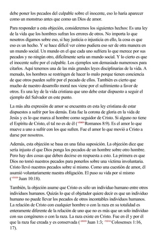 debe poner los pecados del culpable sobre el inocente, eso lo haría aparecer
como un monstruo antes que como un Dios de amor.
Para responder a esta objeción, consideremos los siguientes hechos: Es una ley
de la vida que los hombres sufran los errores de otros. No importa lo que
nosotros digamos sobre eso, si hay justicia o injusticia en ello, la cosa es que
eso es un hecho. Y se hace difícil ver cómo pudiera eso ser de otra manera en
un mundo social. Un mundo en el que cada uno sufriera lo que merece por sus
pecados y no ningún otro, difícilmente sería un mundo social. Y lo cierto es que
el inocente sufre por el culpable. Los ejemplos son demasiado numerosos para
citarlos. Aquí tenemos una de las más grandes leyes disciplinarias de la vida. A
menudo, los hombres se restringen de hacer lo malo porque tienen conciencia
de que otros pueden sufrir por el pecado de ellos. También es cierto que
mucho de nuestro desarrollo moral nos viene por el sufrimiento a favor de
otros. Es una ley de la vida cristiana que uno debe estar dispuesto a seguir el
ejemplo del Salvador en este punto.
La más alta expresión de amor se encuentra en esta ley cristiana de estar
dispuestos a sufrir por los demás. Esta fue la corona de gloria en la vida de
Jesús y es lo que marca al hombre como seguidor de Cristo. Si alguno no tiene
el Espíritu de Cristo, el tal no es de él (<450809>Romanos 8:9). Es el amor lo que
mueve a uno a sufrir con los que sufren. Fue el amor lo que movió a Cristo a
darse por nosotros.
Además, esta objeción se basa en una falsa suposición. La objeción dice que
sería injusto el que Dios ponga los pecados de un hombre sobre otro hombre.
Pero hay dos cosas que deben decirse en respuesta a esto. La primera es que
Dios no tomó nuestros pecados para ponerlos sobre una víctima involuntaria.
Cristo llevó nuestros pecados sobre sí mismo. Como una cuestión de amor, él
asumió voluntariamente nuestra obligación. El puso su vida por sí mismo
(<431018>Juan 10:18).
También, la objeción asume que Cristo es sólo un individuo humano entre otros
individuos humanos. Quizás lo que el objetador quiere decir es que un individuo
humano no puede llevar los pecados de otros incontables individuos humanos.
La relación de Cristo con cualquier hombre o con la raza en su totalidad es
enteramente diferente de la relación de uno que no es más que un solo individuo
con sus congéneres o con la raza. La raza existe en Cristo. Fue en él y por él
que la raza fue creada y es conservada (<430103>Juan 1:3; <510116>Colosenses 1:16,
17).
 