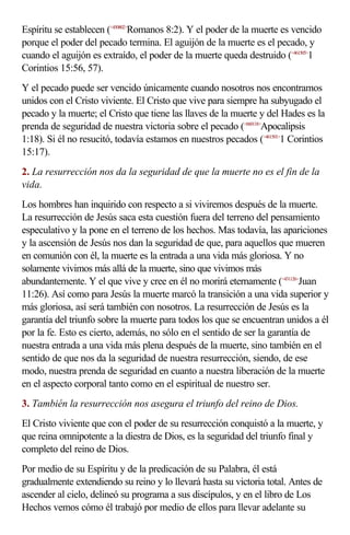 Espíritu se establecen (<450802>Romanos 8:2). Y el poder de la muerte es vencido
porque el poder del pecado termina. El aguijón de la muerte es el pecado, y
cuando el aguijón es extraído, el poder de la muerte queda destruido (<461505>1
Corintios 15:56, 57).
Y el pecado puede ser vencido únicamente cuando nosotros nos encontramos
unidos con el Cristo viviente. El Cristo que vive para siempre ha subyugado el
pecado y la muerte; el Cristo que tiene las llaves de la muerte y del Hades es la
prenda de seguridad de nuestra victoria sobre el pecado (<660118>Apocalipsis
1:18). Si él no resucitó, todavía estamos en nuestros pecados (<461501>1 Corintios
15:17).
2. La resurrección nos da la seguridad de que la muerte no es el fin de la
vida.
Los hombres han inquirido con respecto a si viviremos después de la muerte.
La resurrección de Jesús saca esta cuestión fuera del terreno del pensamiento
especulativo y la pone en el terreno de los hechos. Mas todavía, las apariciones
y la ascensión de Jesús nos dan la seguridad de que, para aquellos que mueren
en comunión con él, la muerte es la entrada a una vida más gloriosa. Y no
solamente vivimos más allá de la muerte, sino que vivimos más
abundantemente. Y el que vive y cree en él no morirá eternamente (<431126>Juan
11:26). Así como para Jesús la muerte marcó la transición a una vida superior y
más gloriosa, así será también con nosotros. La resurrección de Jesús es la
garantía del triunfo sobre la muerte para todos los que se encuentran unidos a él
por la fe. Esto es cierto, además, no sólo en el sentido de ser la garantía de
nuestra entrada a una vida más plena después de la muerte, sino también en el
sentido de que nos da la seguridad de nuestra resurrección, siendo, de ese
modo, nuestra prenda de seguridad en cuanto a nuestra liberación de la muerte
en el aspecto corporal tanto como en el espiritual de nuestro ser.
3. También la resurrección nos asegura el triunfo del reino de Dios.
El Cristo viviente que con el poder de su resurrección conquistó a la muerte, y
que reina omnipotente a la diestra de Dios, es la seguridad del triunfo final y
completo del reino de Dios.
Por medio de su Espíritu y de la predicación de su Palabra, él está
gradualmente extendiendo su reino y lo llevará hasta su victoria total. Antes de
ascender al cielo, delineó su programa a sus discípulos, y en el libro de Los
Hechos vemos cómo él trabajó por medio de ellos para llevar adelante su
 