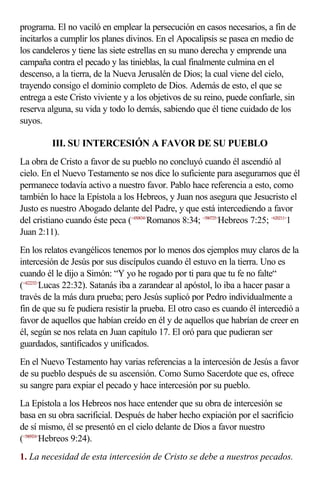 programa. El no vaciló en emplear la persecución en casos necesarios, a fin de
incitarlos a cumplir los planes divinos. En el Apocalipsis se pasea en medio de
los candeleros y tiene las siete estrellas en su mano derecha y emprende una
campaña contra el pecado y las tinieblas, la cual finalmente culmina en el
descenso, a la tierra, de la Nueva Jerusalén de Dios; la cual viene del cielo,
trayendo consigo el dominio completo de Dios. Además de esto, el que se
entrega a este Cristo viviente y a los objetivos de su reino, puede confiarle, sin
reserva alguna, su vida y todo lo demás, sabiendo que él tiene cuidado de los
suyos.

         III. SU INTERCESIÓN A FAVOR DE SU PUEBLO
La obra de Cristo a favor de su pueblo no concluyó cuando él ascendió al
cielo. En el Nuevo Testamento se nos dice lo suficiente para asegurarnos que él
permanece todavía activo a nuestro favor. Pablo hace referencia a esto, como
también lo hace la Epístola a los Hebreos, y Juan nos asegura que Jesucristo el
Justo es nuestro Abogado delante del Padre, y que está intercediendo a favor
del cristiano cuando éste peca (<450834>Romanos 8:34; <580725>Hebreos 7:25; <620211>1
Juan 2:11).
En los relatos evangélicos tenemos por lo menos dos ejemplos muy claros de la
intercesión de Jesús por sus discípulos cuando él estuvo en la tierra. Uno es
cuando él le dijo a Simón: “Y yo he rogado por ti para que tu fe no falte“
(<422232>Lucas 22:32). Satanás iba a zarandear al apóstol, lo iba a hacer pasar a
través de la más dura prueba; pero Jesús suplicó por Pedro individualmente a
fin de que su fe pudiera resistir la prueba. El otro caso es cuando él intercedió a
favor de aquellos que habían creído en él y de aquellos que habrían de creer en
él, según se nos relata en Juan capítulo 17. El oró para que pudieran ser
guardados, santificados y unificados.
En el Nuevo Testamento hay varias referencias a la intercesión de Jesús a favor
de su pueblo después de su ascensión. Como Sumo Sacerdote que es, ofrece
su sangre para expiar el pecado y hace intercesión por su pueblo.
La Epístola a los Hebreos nos hace entender que su obra de intercesión se
basa en su obra sacrificial. Después de haber hecho expiación por el sacrificio
de sí mismo, él se presentó en el cielo delante de Dios a favor nuestro
(<580924>Hebreos 9:24).
1. La necesidad de esta intercesión de Cristo se debe a nuestros pecados.
 