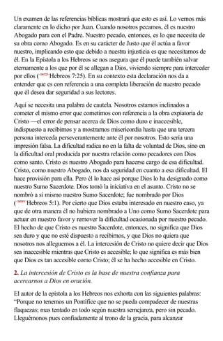 Un examen de las referencias bíblicas mostrará que esto es así. Lo vemos más
claramente en lo dicho por Juan. Cuando nosotros pecamos, él es nuestro
Abogado para con el Padre. Nuestro pecado, entonces, es lo que necesita de
su obra como Abogado. Es en su carácter de Justo que él actúa a favor
nuestro, implicando esto que debido a nuestra injusticia es que necesitamos de
él. En la Epístola a los Hebreos se nos asegura que él puede también salvar
eternamente a los que por él se allegan a Dios, viviendo siempre para interceder
por ellos (<580725>Hebreos 7:25). En su contexto esta declaración nos da a
entender que es con referencia a una completa liberación de nuestro pecado
que él desea dar seguridad a sus lectores.
Aquí se necesita una palabra de cautela. Nosotros estamos inclinados a
cometer el mismo error que cometimos con referencia a la obra expiatoria de
Cristo —el error de pensar acerca de Dios como duro e inaccesible,
indispuesto a recibirnos y a mostrarnos misericordia hasta que una tercera
persona interceda perseverantemente ante él por nosotros. Esto sería una
impresión falsa. La dificultad radica no en la falta de voluntad de Dios, sino en
la dificultad oral producida por nuestra relación como pecadores con Dios
como santo. Cristo es nuestro Abogado para hacerse cargo de esa dificultad.
Cristo, como nuestro Abogado, nos da seguridad en cuanto a esa dificultad. El
hace provisión para ella. Pero él lo hace así porque Dios lo ha designado como
nuestro Sumo Sacerdote. Dios tomó la iniciativa en el asunto. Cristo no se
nombró a sí mismo nuestro Sumo Sacerdote; fue nombrado por Dios
(<580501>Hebreos 5:1). Por cierto que Dios estaba interesado en nuestro caso, ya
que de otra manera él no hubiera nombrado a Uno como Sumo Sacerdote para
actuar en nuestro favor y remover la dificultad ocasionada por nuestro pecado.
El hecho de que Cristo es nuestro Sacerdote, entonces, no significa que Dios
sea duro y que no esté dispuesto a recibirnos, y que Dios no quiera que
nosotros nos alleguemos a él. La intercesión de Cristo no quiere decir que Dios
sea inaccesible mientras que Cristo es accesible; lo que significa es más bien
que Dios es tan accesible como Cristo; él se ha hecho accesible en Cristo.
2. La intercesión de Cristo es la base de nuestra confianza para
acercarnos a Dios en oración.
El autor de la epístola a los Hebreos nos exhorta con las siguientes palabras:
“Porque no tenemos un Pontífice que no se pueda compadecer de nuestras
flaquezas; mas tentado en todo según nuestra semejanza, pero sin pecado.
Lleguémonos pues confiadamente al trono de la gracia, para alcanzar
 