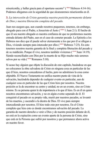 misericordia, y hallar gracia para el oportuno socorro” (<580414>Hebreos 4:14-16).
Podemos allegarnos con la seguridad de que alcanzaremos misericordia en él.
3. La intercesión de Cristo garantiza nuestra posición permanente delante
de Dios y nuestra liberación completa del pecado.
Juan nos asegura que, aun cuando nosotros pequemos, tenemos, sin embargo,
abogado para con el Padre, a Jesucristo el Justo (<620201>1 Juan 2:1). El hecho de
que él sea nuestro abogado es nuestra confianza de que no perderemos nuestra
entrada delante del Padre, aun en el caso de cometer pecado. La Epístola a los
Hebreos nos dice que él puede salvar eternamente a los que por él se allegan a
Dios, viviendo siempre para interceder por ellos (<580725>Hebreos 7:25). En esto
tenemos nosotros nuestra garantía de la final y completa liberación del pecado y
de su maldición. Porque él vive, nosotros también viviremos (<431419>Juan 14:19).
Siendo reconciliados con Dios por la muerte de su Hijo mucho más seremos
salvos por su vida (<450510>Romanos 5:10).
Si acaso hay alguien que objete la discusión de este capítulo, basándose en que
no colocamos la obra salvadora de Cristo en ninguna cosa en particular de las
que él hizo, nosotros concedemos el hecho, pero no admitimos la cosa como
objetable. El Nuevo Testamento no unifica nuestro punto de vista de la
salvación, haciéndola depender de cualquier evento en particular, aun de
cualquier cosa en particular de las que Cristo hizo por nosotros. Nuestra
posición es la de encontrar su centro y unidad, no en un evento, sino en Cristo
mismo. Es su persona quien le da importancia a lo que él hizo. Es en él en quien
nosotros encontramos salvación, y no en algún evento separado de él. El
conquistó el pecado en su propia vida, murió por nuestros pecados, se levantó
de los muertos, y ascendió a la diestra de Dios. El vive para siempre
intercediendo por nosotros. El hizo todo esto por nosotros. En el Cristo
completo que hizo esto es donde encontramos salvación del pecado. La
garantía de nuestro derecho a venir a Dios y de nuestra posición delante de él,
no está en la expiación como un evento aparte de la persona de Cristo, sino
que está en la Persona que sufrió por nosotros y que permanece ahora activa
en nuestro favor.
 