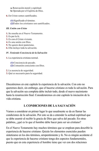 a. Renovación moral y espiritual.
    b. Operada por el Espíritu de Dios.

6. En Cristo somos santificados.

    (1) Significado el término.
    (2)Todos los cristianos son santificados.

III. Unión con Cristo

1. Se enseña en el Nuevo Testamento.
2. Es por la fe.
3. Es con el Cristo viviente.
4. Es una unión con Dios.
5. No quiere decir panteísmo.
6. Ella incluye toda la salvación.

IV. Teniendo Conciencia de la Salvación

1. La experiencia cristiana normal.

    (1) Conciencia de pecado.
    (2) Comunión consciente con Dios.

2. La ausencia de seguridad.
3. Qué es necesario para la seguridad.

                    
Discutiremos en este capítulo la experiencia de la salvación. Con esto no
queremos decir, sin embargo, que el hacerse cristiano es toda la salvación. Para
que la salvación sea completa debe incluir todo, desde el nuevo nacimiento
hasta la resurrección final. Consideraremos en este capítulo la iniciación de la
vida cristiana.

                   I. CONDICIONES DE LA SALVACIÓN
Vamos a considerar en primer lugar lo que usualmente se da en llamar las
condiciones de la salvación. Por esto se da a entender la actitud espiritual que
se debe asumir al recibir la gracia de Dios que salva del pecado. En otras
palabras, ¿qué es lo que el hombre debe hacer para ser un cristiano?
En el Nuevo Testamento hay muchos términos que se emplean para describir la
experiencia de hacerse cristiano. Quizás los elementos esenciales pueden
sintetizarse en los dos términos, arrepentimiento y fe. No es ningún accidente el
que la experiencia de hacerse cristiano tenga dos aspectos fundamentales,
puesto que en esta experiencia el hombre tiene que ver con dos relaciones
 